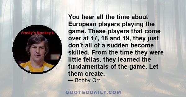 You hear all the time about European players playing the game. These players that come over at 17, 18 and 19, they just don't all of a sudden become skilled. From the time they were little fellas, they learned the