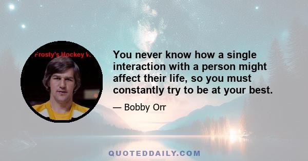 You never know how a single interaction with a person might affect their life, so you must constantly try to be at your best.