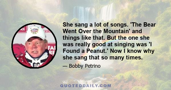 She sang a lot of songs. 'The Bear Went Over the Mountain' and things like that. But the one she was really good at singing was 'I Found a Peanut.' Now I know why she sang that so many times.