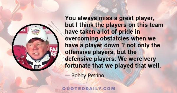 You always miss a great player, but I think the players on this team have taken a lot of pride in overcoming obstatcles when we have a player down ? not only the offensive players, but the defensive players. We were