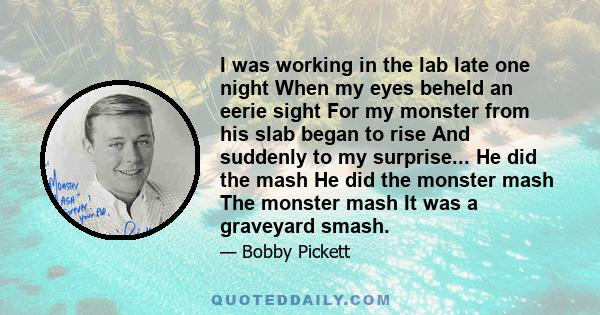 I was working in the lab late one night When my eyes beheld an eerie sight For my monster from his slab began to rise And suddenly to my surprise... He did the mash He did the monster mash The monster mash It was a