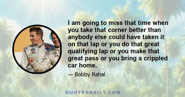 I am going to miss that time when you take that corner better than anybody else could have taken it on that lap or you do that great qualifying lap or you make that great pass or you bring a crippled car home.