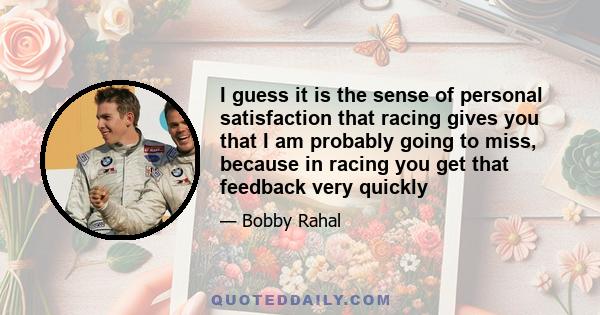 I guess it is the sense of personal satisfaction that racing gives you that I am probably going to miss, because in racing you get that feedback very quickly