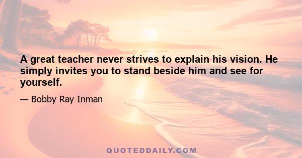 A great teacher never strives to explain his vision. He simply invites you to stand beside him and see for yourself.