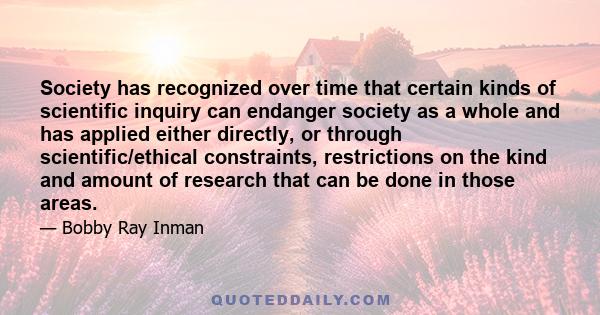 Society has recognized over time that certain kinds of scientific inquiry can endanger society as a whole and has applied either directly, or through scientific/ethical constraints, restrictions on the kind and amount