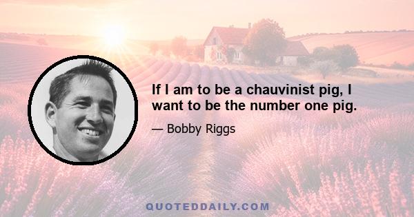 If I am to be a chauvinist pig, I want to be the number one pig.