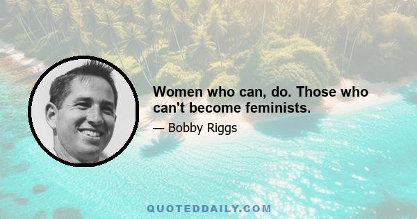 Women who can, do. Those who can't become feminists.