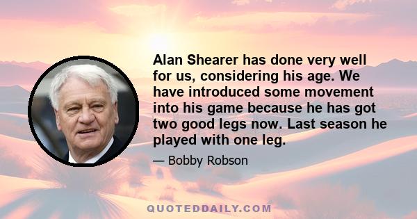 Alan Shearer has done very well for us, considering his age. We have introduced some movement into his game because he has got two good legs now. Last season he played with one leg.