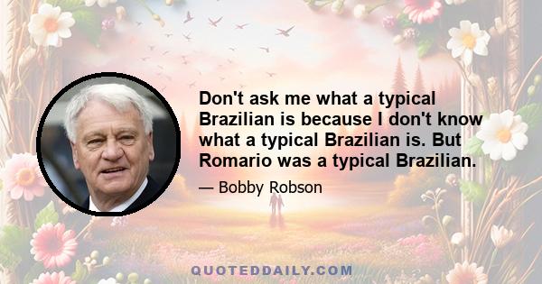 Don't ask me what a typical Brazilian is because I don't know what a typical Brazilian is. But Romario was a typical Brazilian.