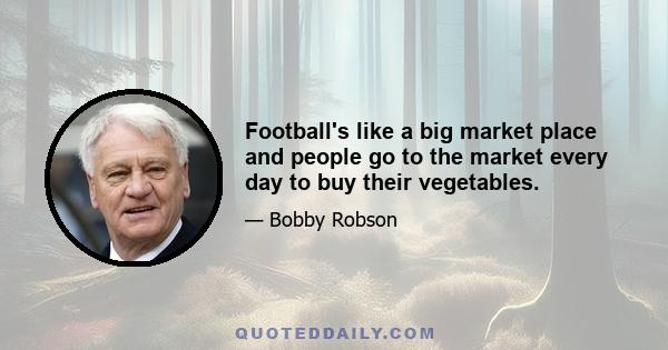 Football's like a big market place and people go to the market every day to buy their vegetables.