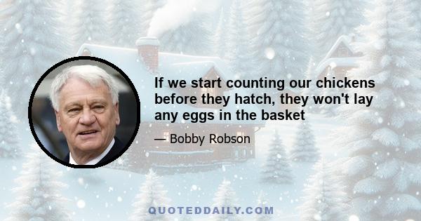 If we start counting our chickens before they hatch, they won't lay any eggs in the basket