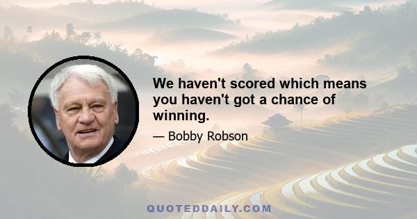 We haven't scored which means you haven't got a chance of winning.