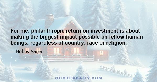 For me, philanthropic return on investment is about making the biggest impact possible on fellow human beings, regardless of country, race or religion.