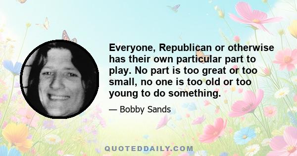 Everyone, Republican or otherwise has their own particular part to play. No part is too great or too small, no one is too old or too young to do something.