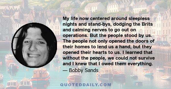 My life now centered around sleepless nights and stand-bys, dodging the Brits and calming nerves to go out on operations. But the people stood by us. The people not only opened the doors of their homes to lend us a