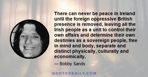 There can never be peace in Ireland until the foreign oppressive British presence is removed, leaving all the Irish people as a unit to control their own affairs and determine their own destinies as a sovereign people,