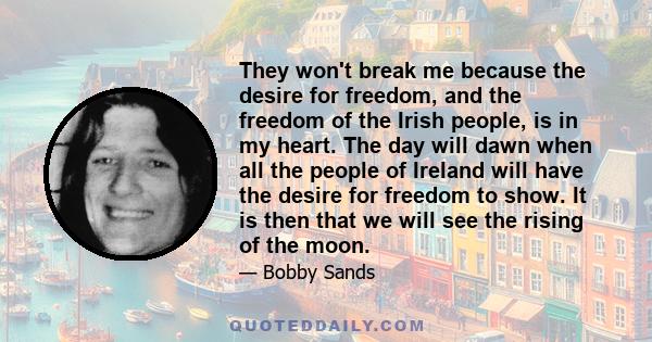 They won't break me because the desire for freedom, and the freedom of the Irish people, is in my heart. The day will dawn when all the people of Ireland will have the desire for freedom to show. It is then that we will 