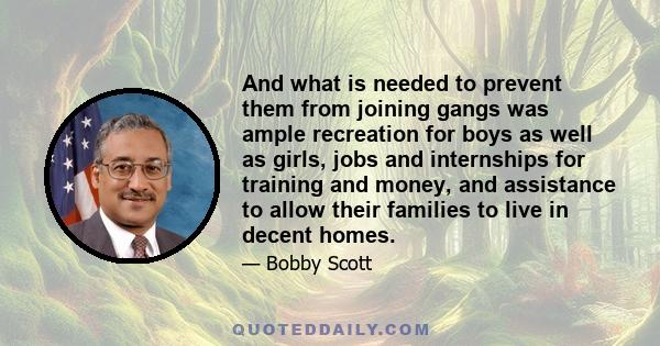 And what is needed to prevent them from joining gangs was ample recreation for boys as well as girls, jobs and internships for training and money, and assistance to allow their families to live in decent homes.