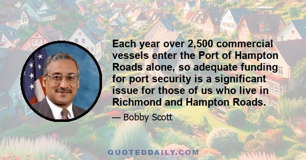 Each year over 2,500 commercial vessels enter the Port of Hampton Roads alone, so adequate funding for port security is a significant issue for those of us who live in Richmond and Hampton Roads.