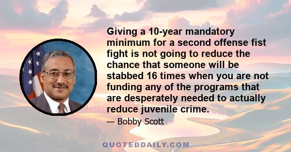 Giving a 10-year mandatory minimum for a second offense fist fight is not going to reduce the chance that someone will be stabbed 16 times when you are not funding any of the programs that are desperately needed to