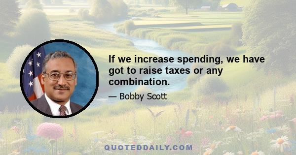 If we increase spending, we have got to raise taxes or any combination.