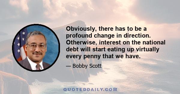 Obviously, there has to be a profound change in direction. Otherwise, interest on the national debt will start eating up virtually every penny that we have.