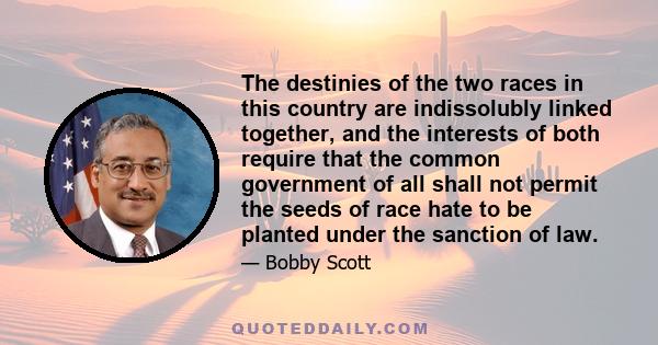 The destinies of the two races in this country are indissolubly linked together, and the interests of both require that the common government of all shall not permit the seeds of race hate to be planted under the