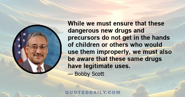 While we must ensure that these dangerous new drugs and precursors do not get in the hands of children or others who would use them improperly, we must also be aware that these same drugs have legitimate uses.