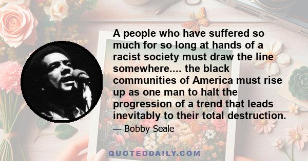 A people who have suffered so much for so long at hands of a racist society must draw the line somewhere.... the black communities of America must rise up as one man to halt the progression of a trend that leads