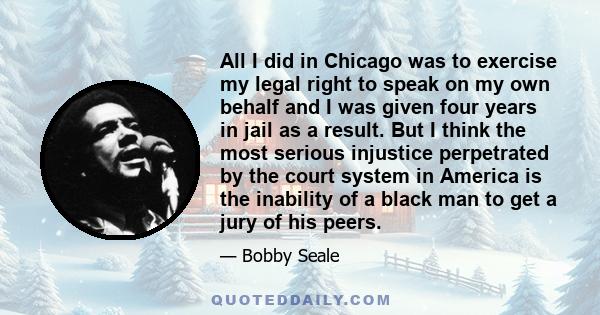 All I did in Chicago was to exercise my legal right to speak on my own behalf and I was given four years in jail as a result. But I think the most serious injustice perpetrated by the court system in America is the