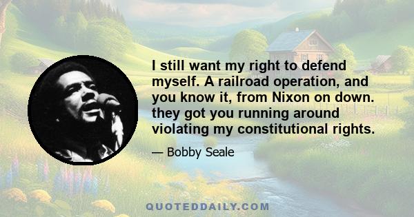 I still want my right to defend myself. A railroad operation, and you know it, from Nixon on down. they got you running around violating my constitutional rights.