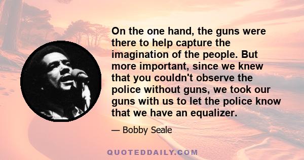 On the one hand, the guns were there to help capture the imagination of the people. But more important, since we knew that you couldn't observe the police without guns, we took our guns with us to let the police know