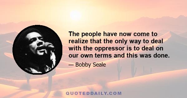 The people have now come to realize that the only way to deal with the oppressor is to deal on our own terms and this was done.