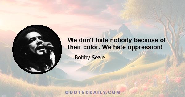 We don't hate nobody because of their color. We hate oppression!