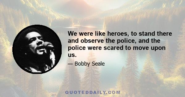 We were like heroes, to stand there and observe the police, and the police were scared to move upon us.