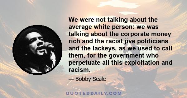 We were not talking about the average white person: we was talking about the corporate money rich and the racist jive politicians and the lackeys, as we used to call them, for the government who perpetuate all this