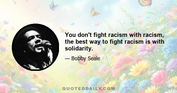 You don't fight racism with racism, the best way to fight racism is with solidarity.