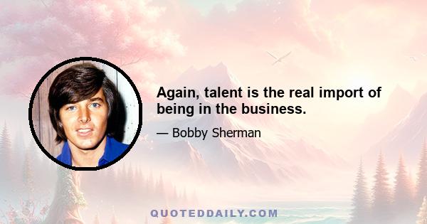 Again, talent is the real import of being in the business.