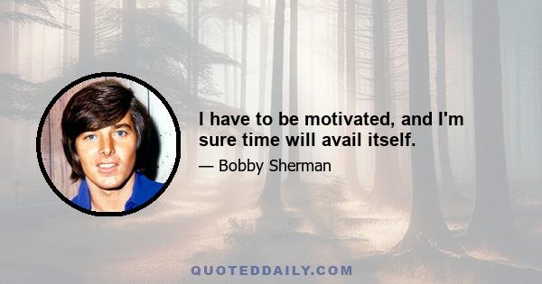 I have to be motivated, and I'm sure time will avail itself.