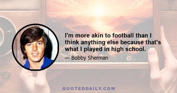 I'm more akin to football than I think anything else because that's what I played in high school.