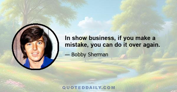 In show business, if you make a mistake, you can do it over again.