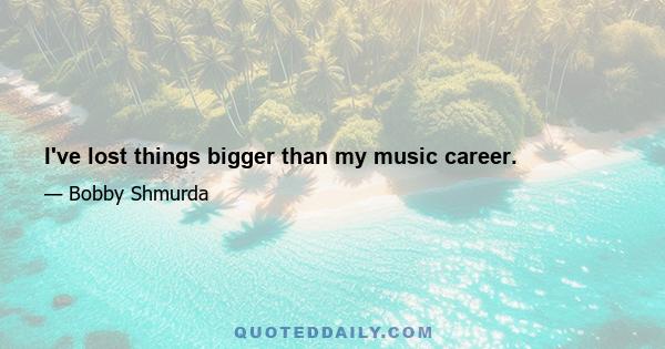 I've lost things bigger than my music career.