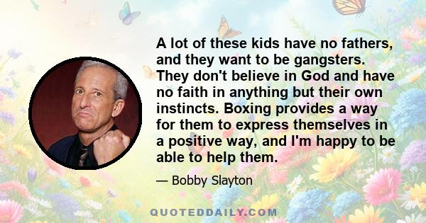 A lot of these kids have no fathers, and they want to be gangsters. They don't believe in God and have no faith in anything but their own instincts. Boxing provides a way for them to express themselves in a positive