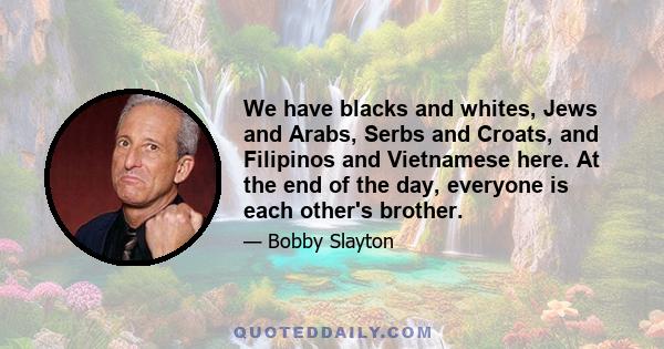 We have blacks and whites, Jews and Arabs, Serbs and Croats, and Filipinos and Vietnamese here. At the end of the day, everyone is each other's brother.