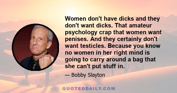 Women don't have dicks and they don't want dicks. That amateur psychology crap that women want penises. And they certainly don't want testicles. Because you know no women in her right mind is going to carry around a bag 