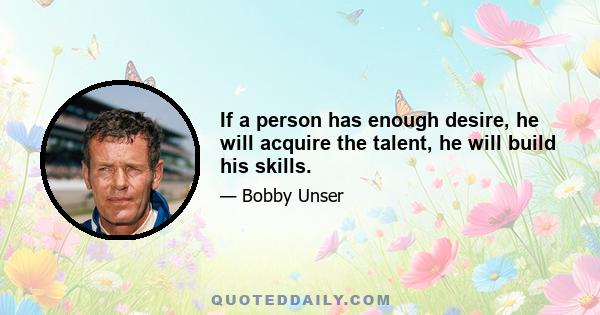 If a person has enough desire, he will acquire the talent, he will build his skills.