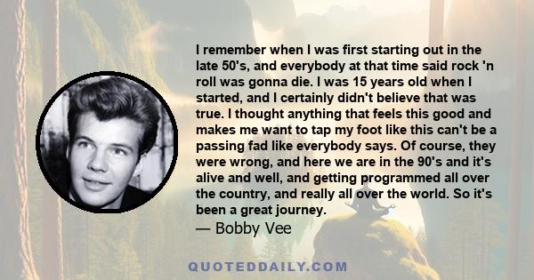 I remember when I was first starting out in the late 50's, and everybody at that time said rock 'n roll was gonna die. I was 15 years old when I started, and I certainly didn't believe that was true. I thought anything