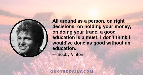 All around as a person, on right decisions, on holding your money, on doing your trade, a good education is a must. I don't think I would've done as good without an education.