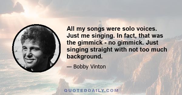 All my songs were solo voices. Just me singing. In fact, that was the gimmick - no gimmick. Just singing straight with not too much background.