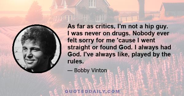 As far as critics, I'm not a hip guy. I was never on drugs. Nobody ever felt sorry for me 'cause I went straight or found God. I always had God. I've always like, played by the rules.